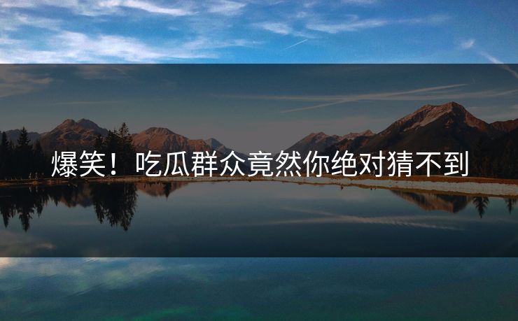 爆笑！吃瓜群众竟然你绝对猜不到