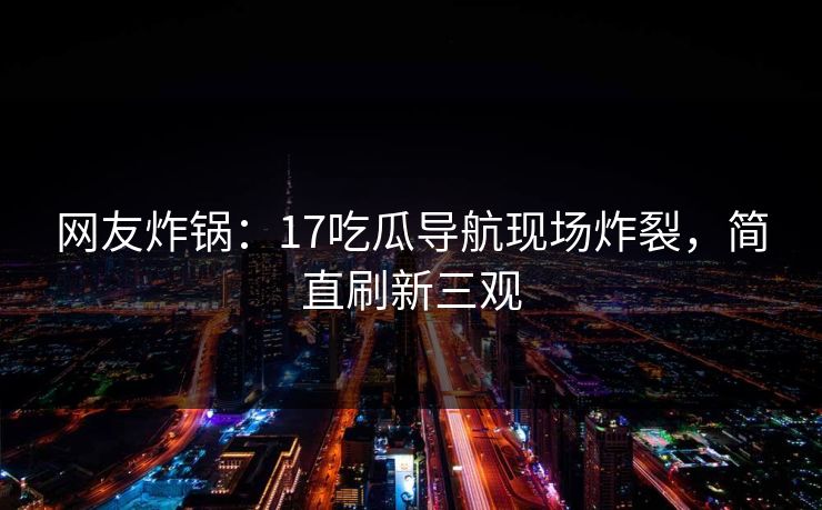 网友炸锅：17吃瓜导航现场炸裂，简直刷新三观