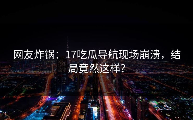 网友炸锅：17吃瓜导航现场崩溃，结局竟然这样？