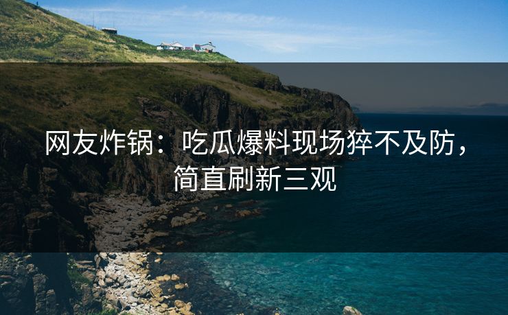 网友炸锅：吃瓜爆料现场猝不及防，简直刷新三观