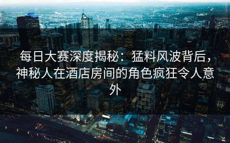 每日大赛深度揭秘：猛料风波背后，神秘人在酒店房间的角色疯狂令人意外