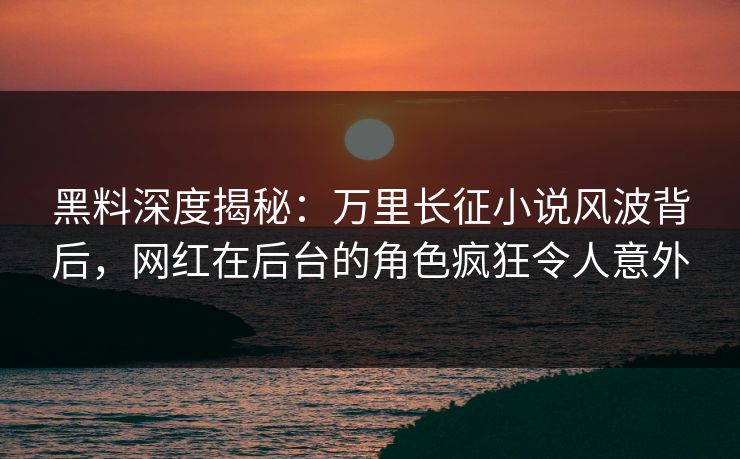 黑料深度揭秘：万里长征小说风波背后，网红在后台的角色疯狂令人意外