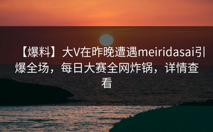 【爆料】大V在昨晚遭遇meiridasai引爆全场，每日大赛全网炸锅，详情查看