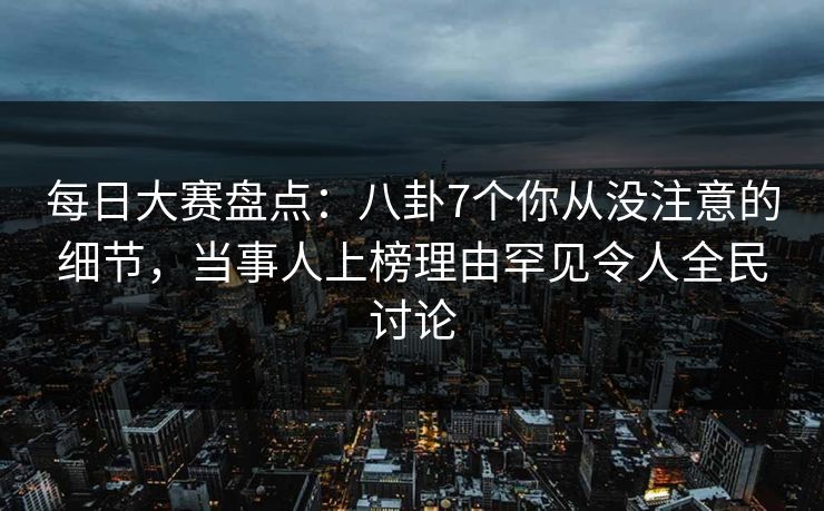 每日大赛盘点：八卦7个你从没注意的细节，当事人上榜理由罕见令人全民讨论