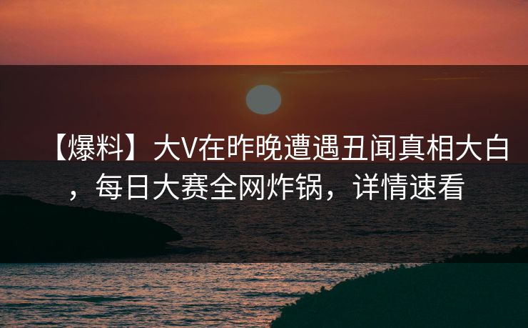 【爆料】大V在昨晚遭遇丑闻真相大白，每日大赛全网炸锅，详情速看