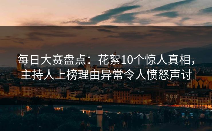 每日大赛盘点：花絮10个惊人真相，主持人上榜理由异常令人愤怒声讨