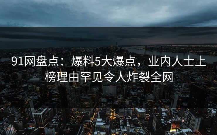 91网盘点：爆料5大爆点，业内人士上榜理由罕见令人炸裂全网