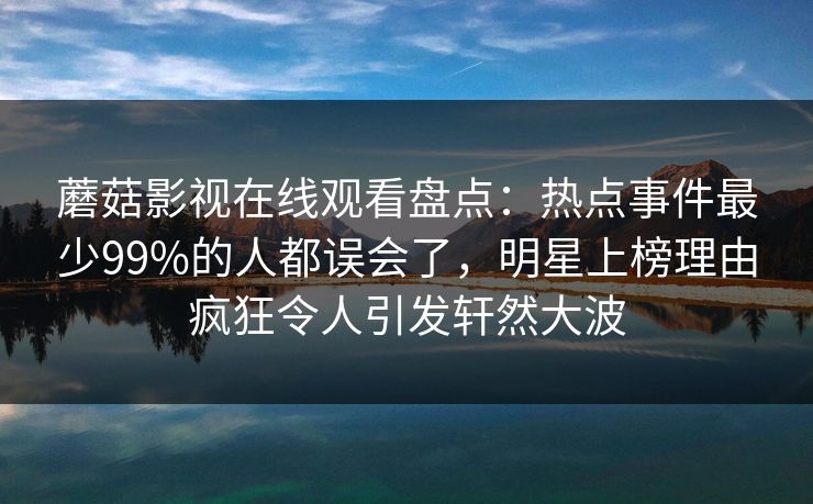 蘑菇影视在线观看盘点：热点事件最少99%的人都误会了，明星上榜理由疯狂令人引发轩然大波