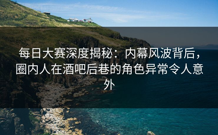 每日大赛深度揭秘：内幕风波背后，圈内人在酒吧后巷的角色异常令人意外