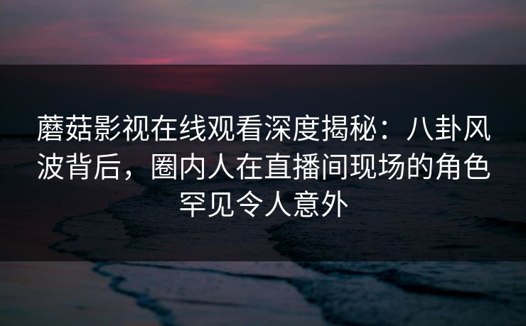 蘑菇影视在线观看深度揭秘：八卦风波背后，圈内人在直播间现场的角色罕见令人意外