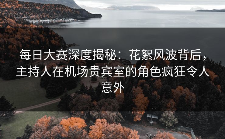 每日大赛深度揭秘：花絮风波背后，主持人在机场贵宾室的角色疯狂令人意外