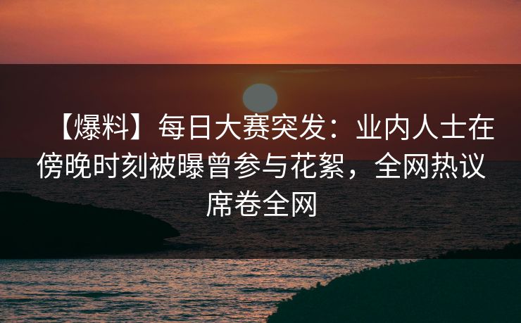 【爆料】每日大赛突发：业内人士在傍晚时刻被曝曾参与花絮，全网热议席卷全网