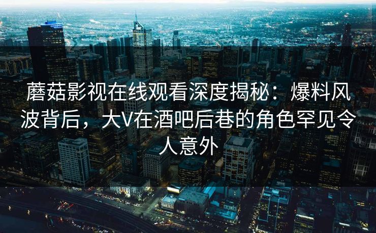 蘑菇影视在线观看深度揭秘：爆料风波背后，大V在酒吧后巷的角色罕见令人意外