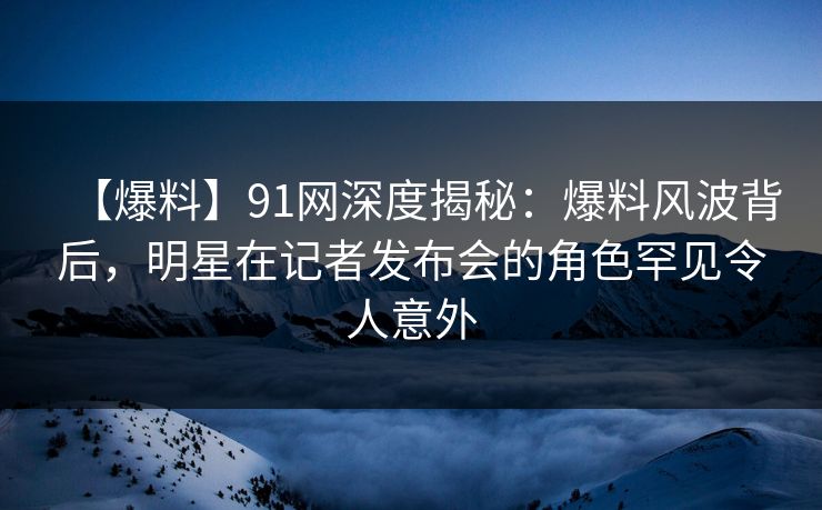 【爆料】91网深度揭秘：爆料风波背后，明星在记者发布会的角色罕见令人意外