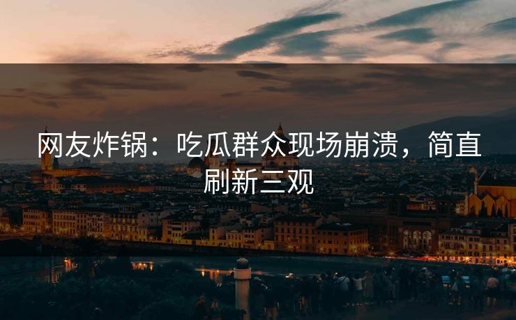 网友炸锅：吃瓜群众现场崩溃，简直刷新三观