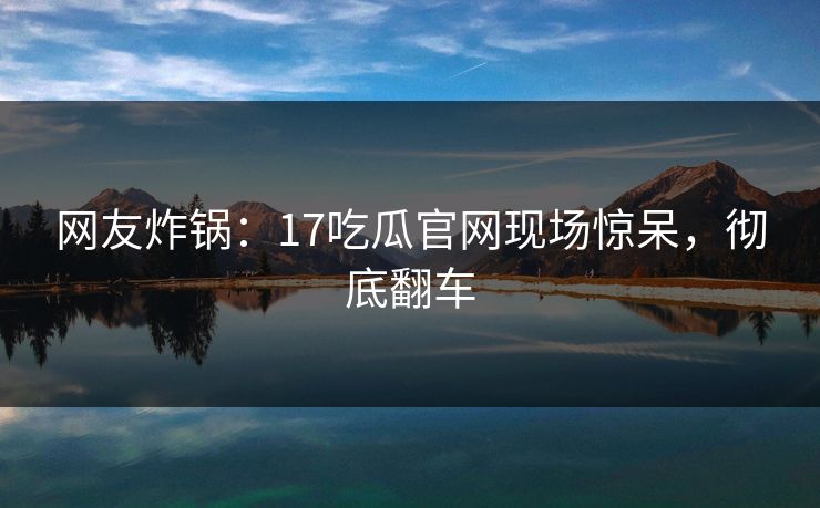 网友炸锅：17吃瓜官网现场惊呆，彻底翻车