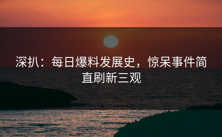 深扒：每日爆料发展史，惊呆事件简直刷新三观