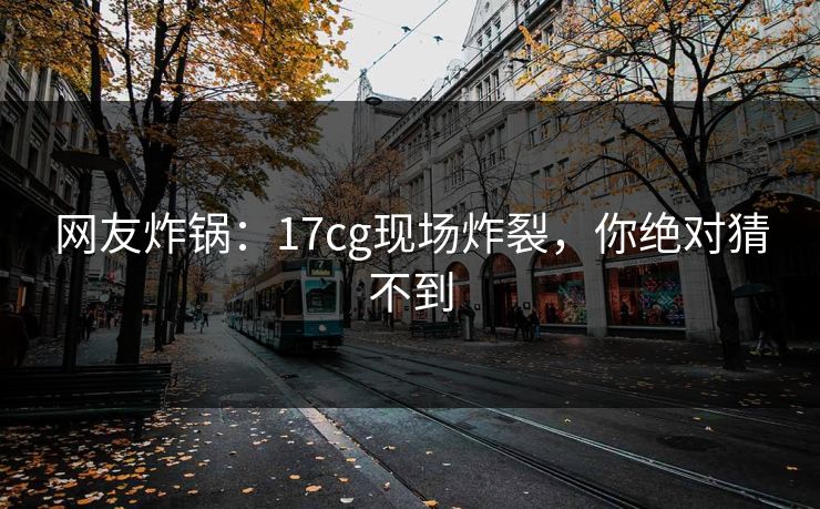 网友炸锅：17cg现场炸裂，你绝对猜不到