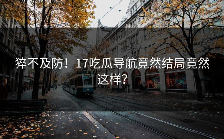 猝不及防！17吃瓜导航竟然结局竟然这样？