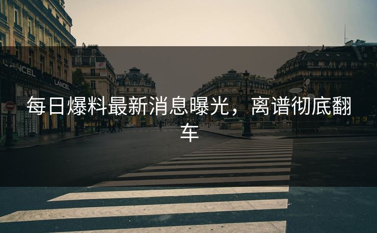 每日爆料最新消息曝光，离谱彻底翻车