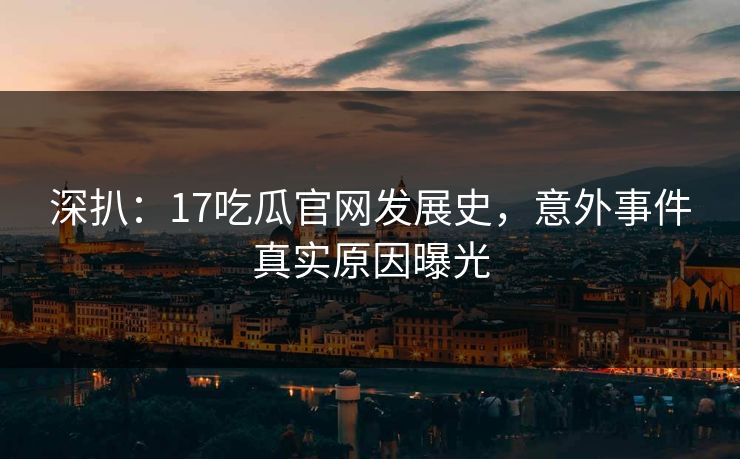 深扒：17吃瓜官网发展史，意外事件真实原因曝光