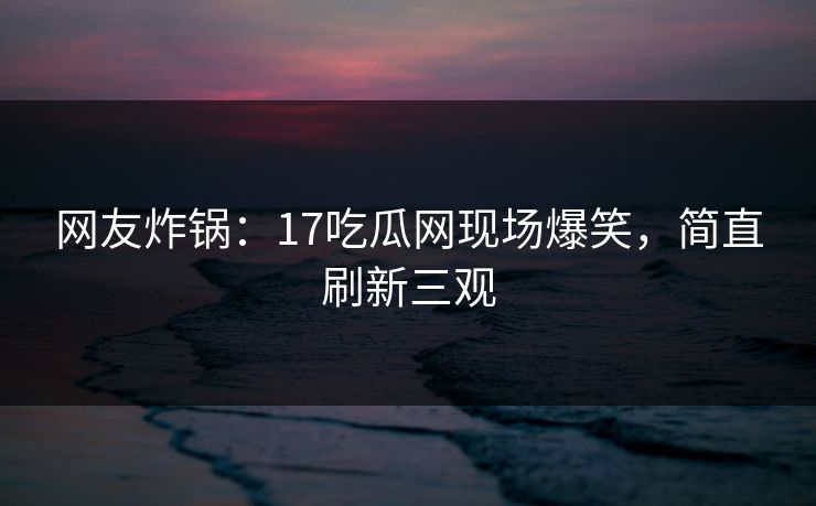 网友炸锅：17吃瓜网现场爆笑，简直刷新三观