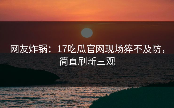 网友炸锅：17吃瓜官网现场猝不及防，简直刷新三观