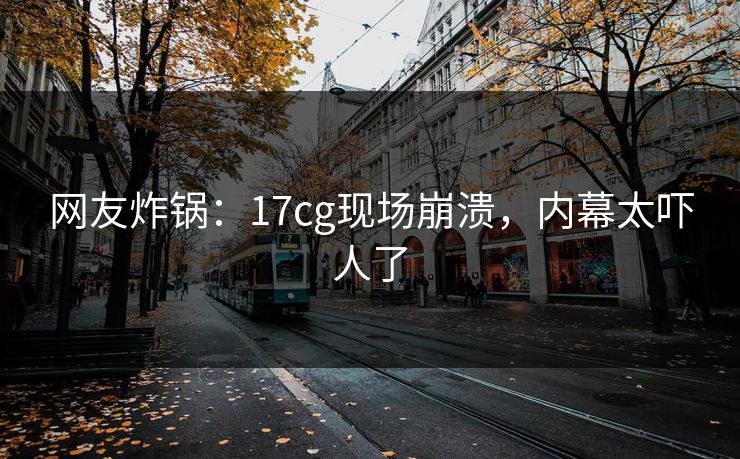 网友炸锅：17cg现场崩溃，内幕太吓人了