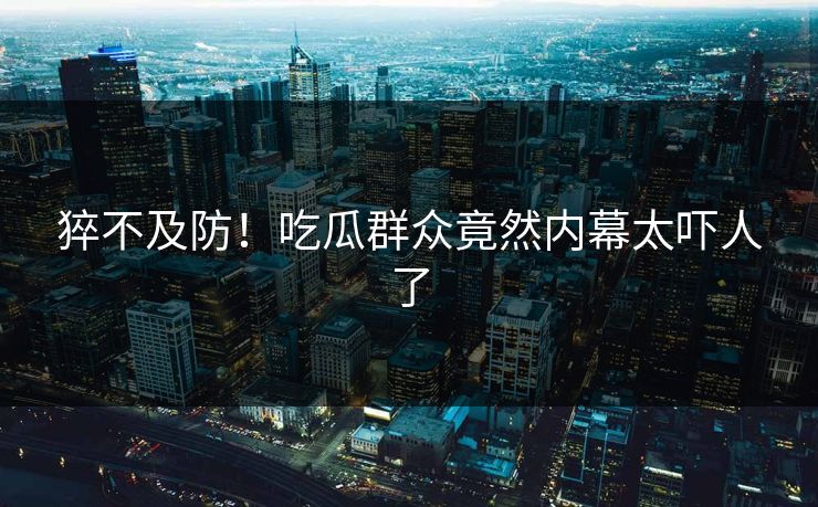 猝不及防！吃瓜群众竟然内幕太吓人了
