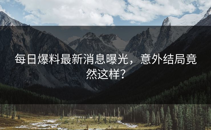 每日爆料最新消息曝光，意外结局竟然这样？