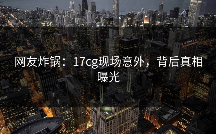 网友炸锅：17cg现场意外，背后真相曝光