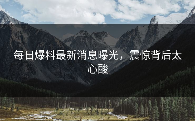 每日爆料最新消息曝光，震惊背后太心酸