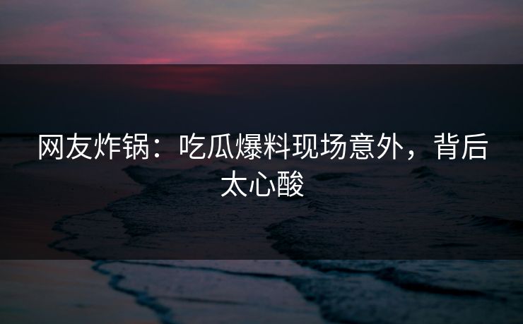网友炸锅：吃瓜爆料现场意外，背后太心酸