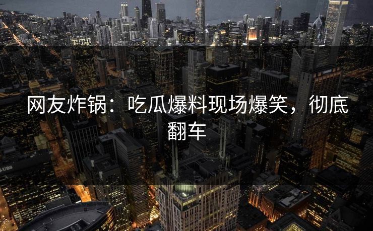 网友炸锅：吃瓜爆料现场爆笑，彻底翻车
