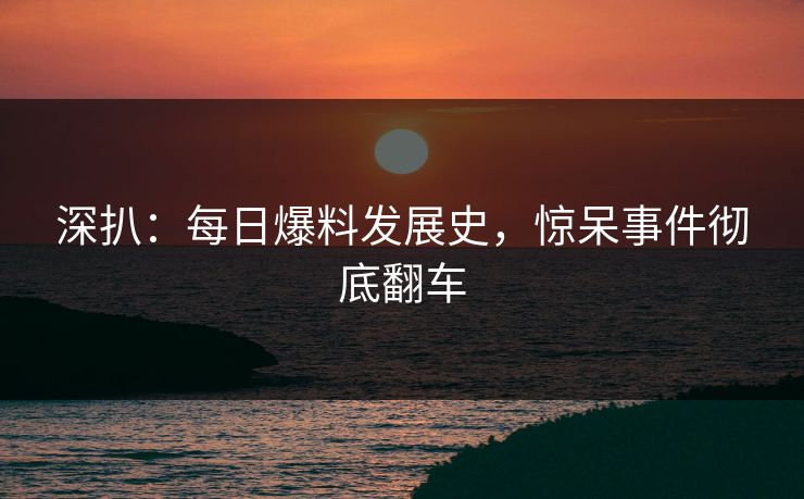 深扒：每日爆料发展史，惊呆事件彻底翻车