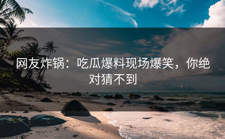 网友炸锅：吃瓜爆料现场爆笑，你绝对猜不到