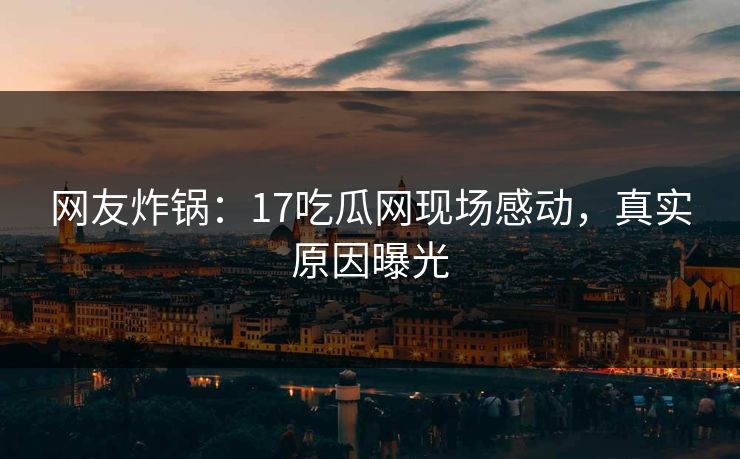 网友炸锅：17吃瓜网现场感动，真实原因曝光