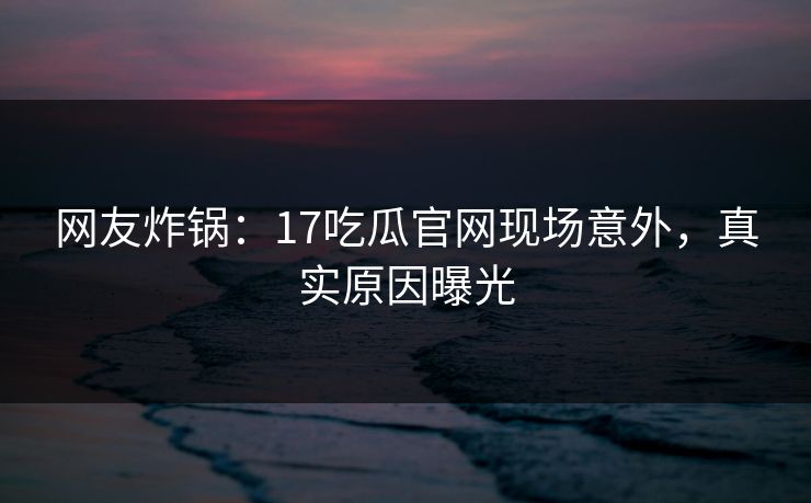 网友炸锅：17吃瓜官网现场意外，真实原因曝光