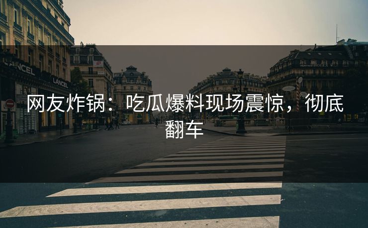 网友炸锅：吃瓜爆料现场震惊，彻底翻车