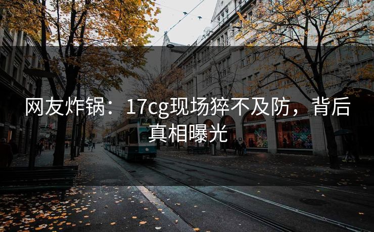 网友炸锅：17cg现场猝不及防，背后真相曝光