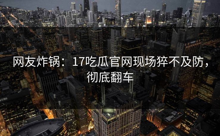 网友炸锅：17吃瓜官网现场猝不及防，彻底翻车