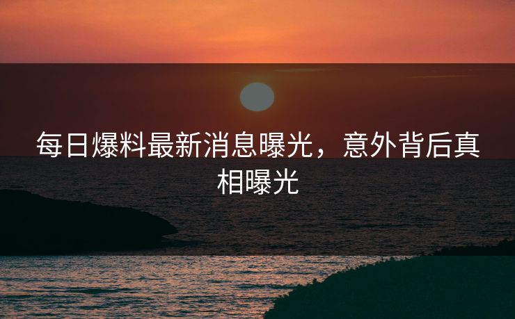 每日爆料最新消息曝光，意外背后真相曝光