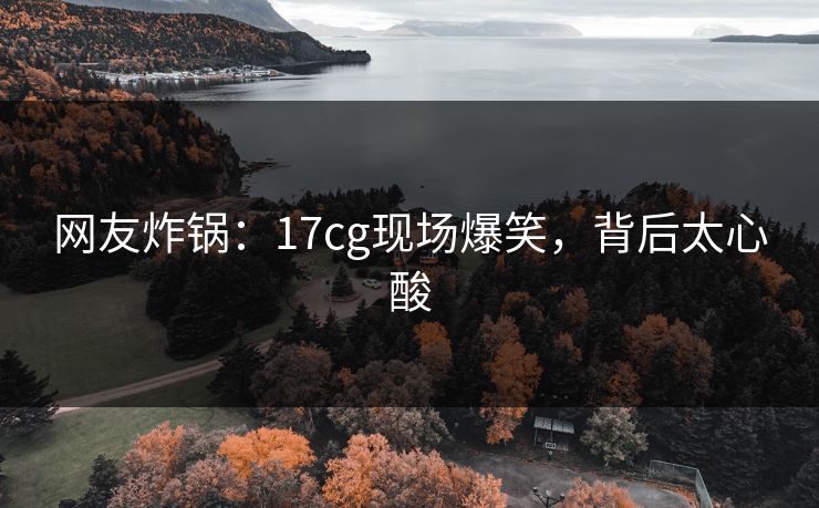 网友炸锅：17cg现场爆笑，背后太心酸