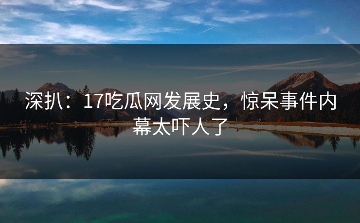 深扒：17吃瓜网发展史，惊呆事件内幕太吓人了