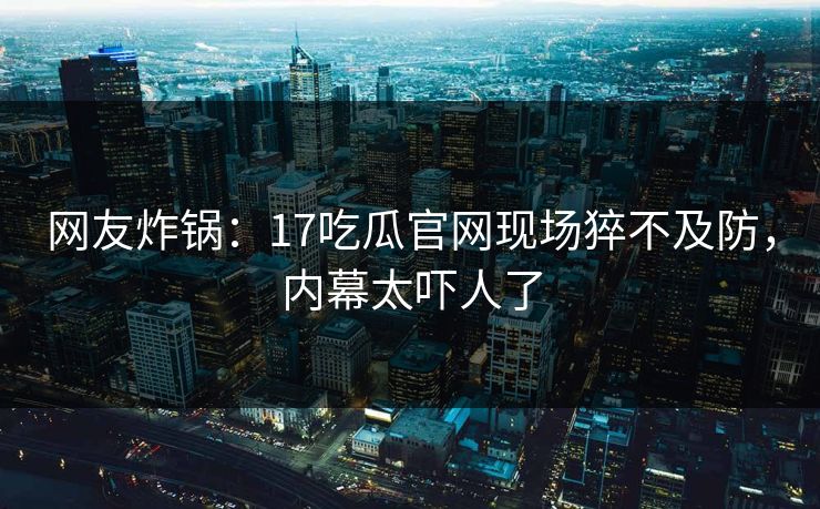 网友炸锅：17吃瓜官网现场猝不及防，内幕太吓人了