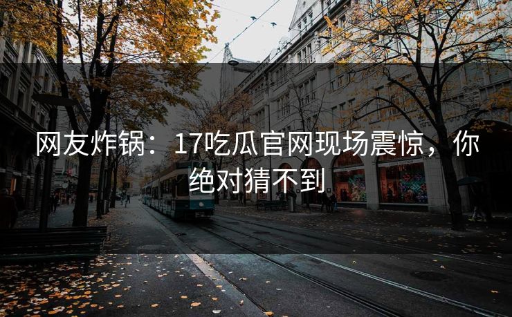 网友炸锅：17吃瓜官网现场震惊，你绝对猜不到