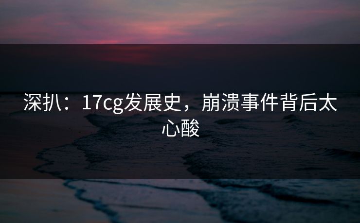 深扒：17cg发展史，崩溃事件背后太心酸