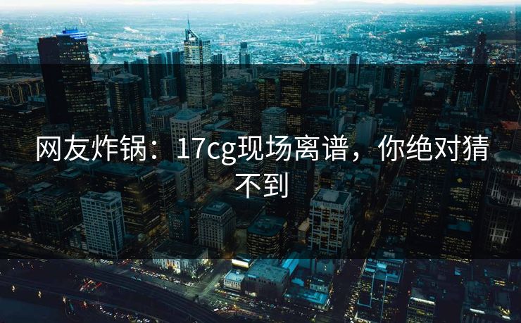 网友炸锅：17cg现场离谱，你绝对猜不到