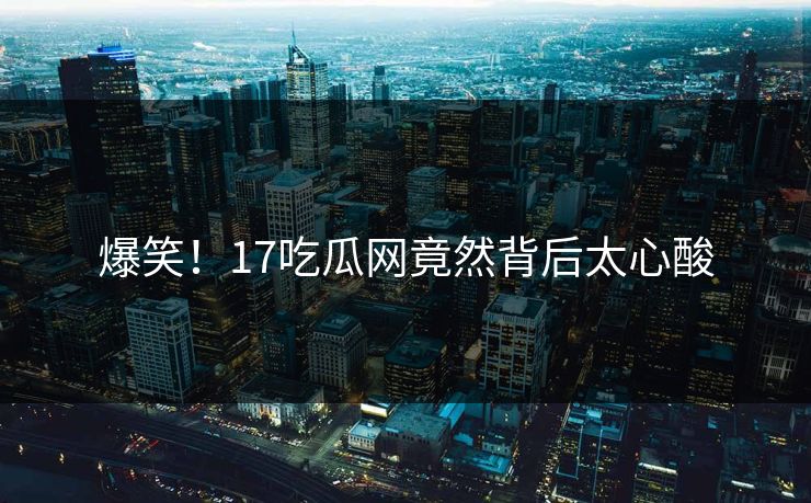 爆笑！17吃瓜网竟然背后太心酸