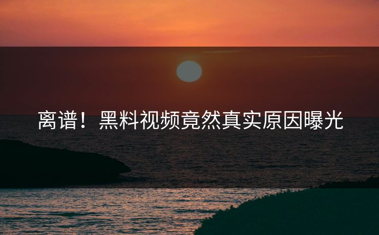 离谱！黑料视频竟然真实原因曝光